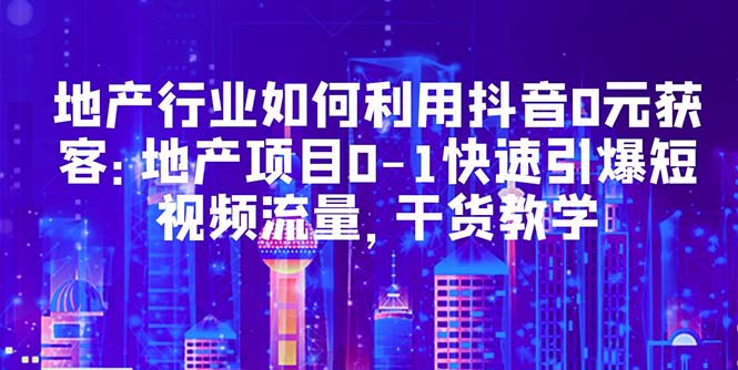 地产行业如何利用抖音0元获客：地产项目0-1快速引爆短视频流量，干货教学-有术宝库